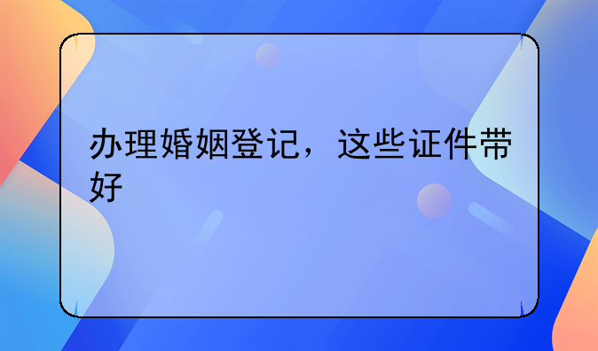办理婚姻登记，这些证件带好