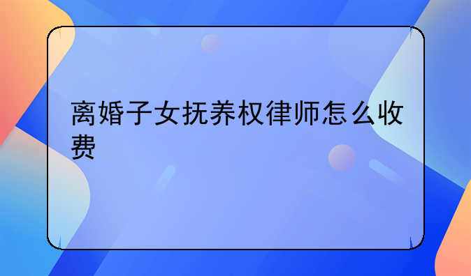 离婚子女抚养权律师怎么收费