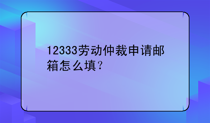 12333劳动仲裁申请邮箱怎么填？