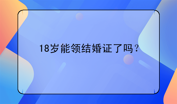 18岁能领结婚证了吗？