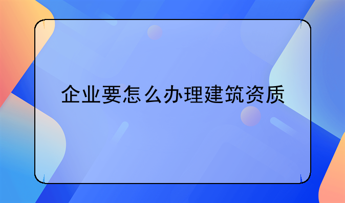 企业要怎么办理建筑资质
