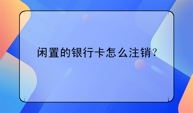 闲置的银行卡怎么注销？