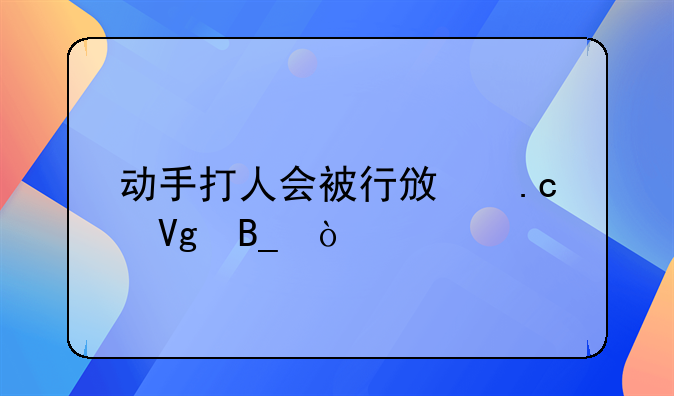 动手打人会被行政拘留吗？