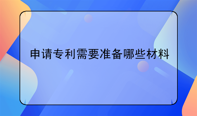申请专利需要准备哪些材料