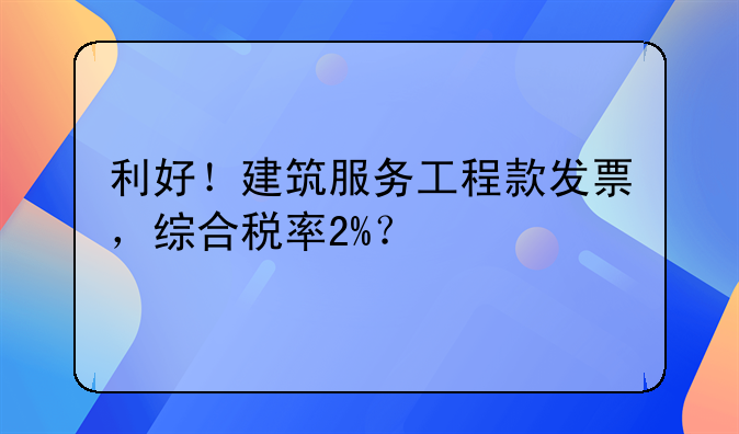 利好！建筑服务工程款发票，综合税率2%？