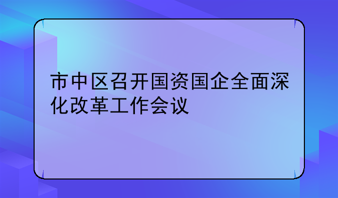 市中区召开国资国企全面深化改革工作会议