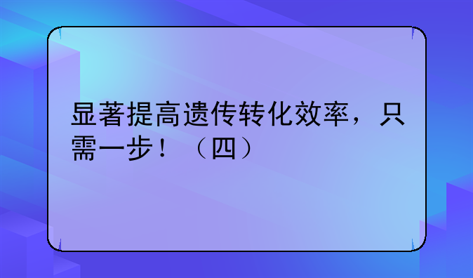 显著提高遗传转化效率，只需一步！（四）
