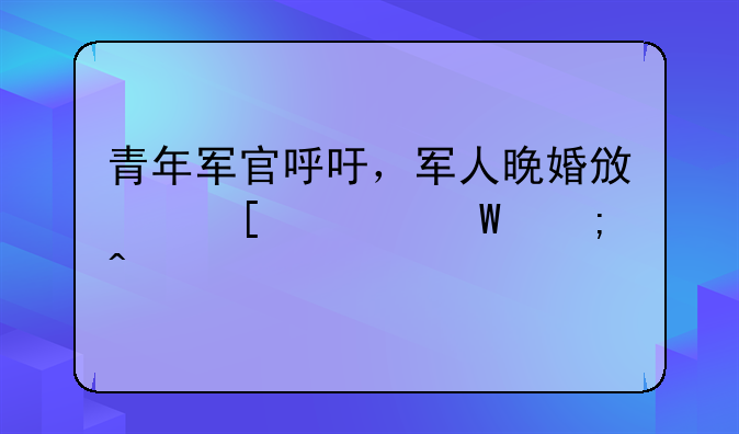 青年军官呼吁，军人晚婚政策如何与时俱进