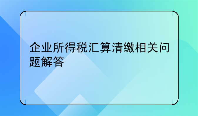 企业所得税汇算清缴相关问题解答