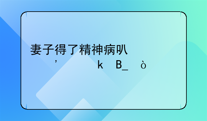 妻子得了精神病可以起诉离婚吗？