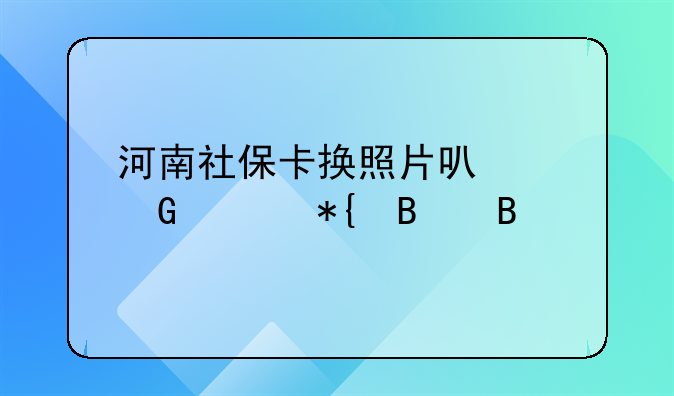 河南社保卡换照片可以网上办理吗