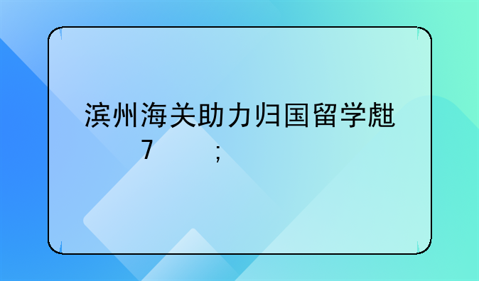 滨州海关助力归国留学生免税购车