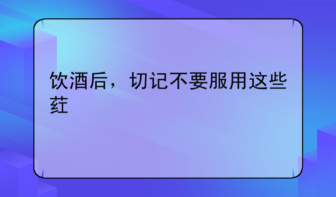 饮酒后，切记不要服用这些药物！