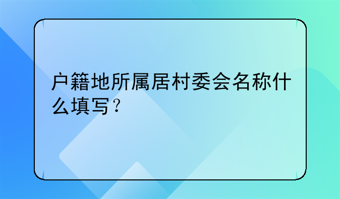 户籍地所属居村委会名称什么填写？