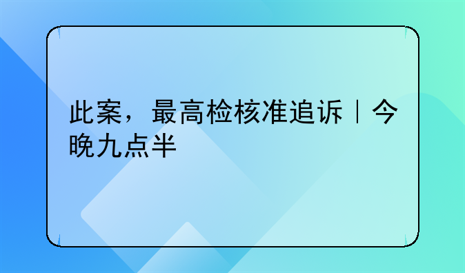 此案，最高检核准追诉｜今晚九点半