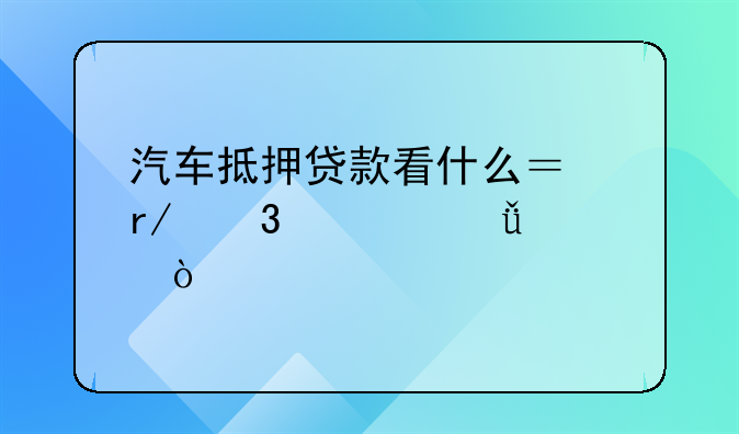 汽车抵押贷款看什么？看完你就懂！