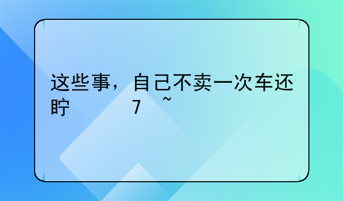 这些事，自己不卖一次车还真不知道
