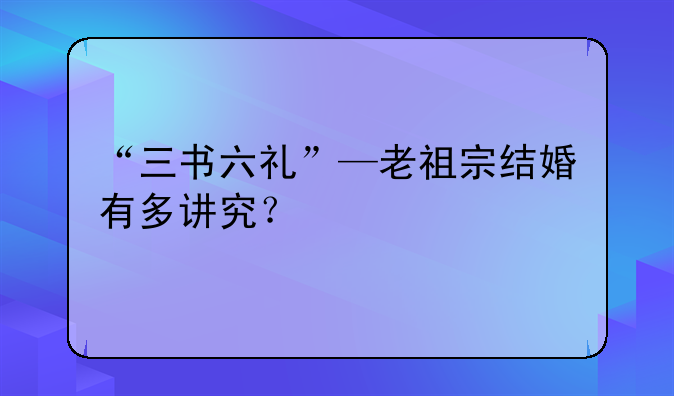 “三书六礼”—老祖宗结婚有多讲究？