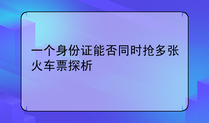 一个身份证能否同时抢多张火车票探析