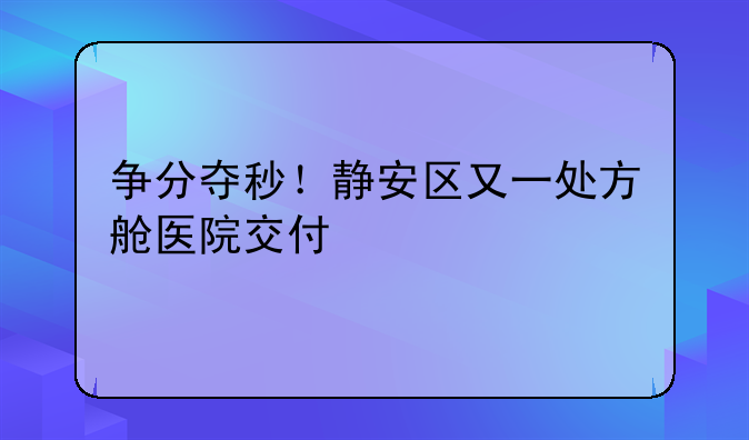 争分夺秒！静安区又一处方舱医院交付