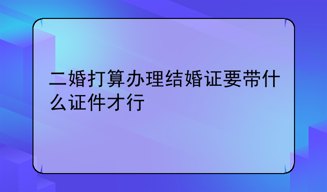 二婚打算办理结婚证要带什么证件才行