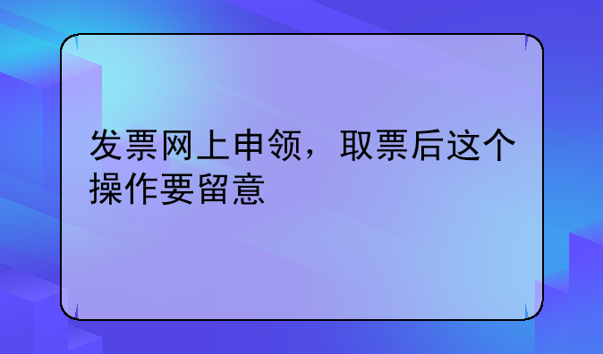 发票网上申领，取票后这个操作要留意