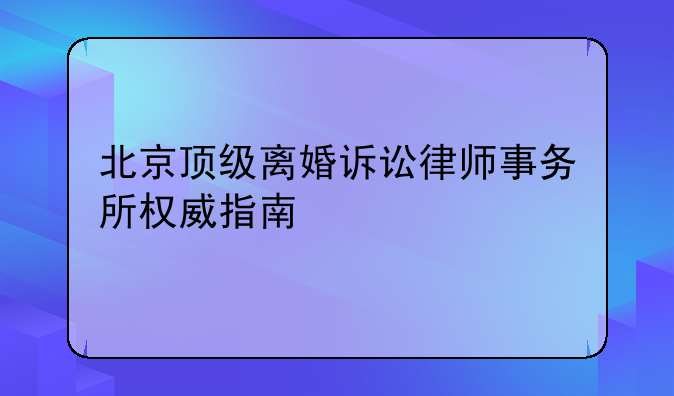 北京顶级离婚诉讼律师事务所权威指南