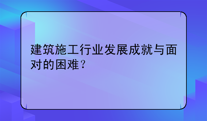 建筑施工行业发展成就与面对的困难？