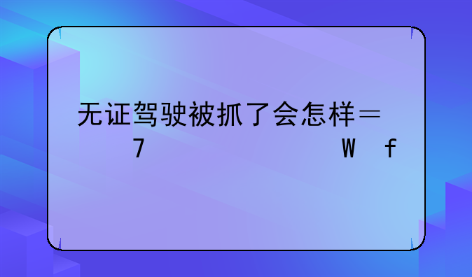 无证驾驶被抓了会怎样？不要以身试险