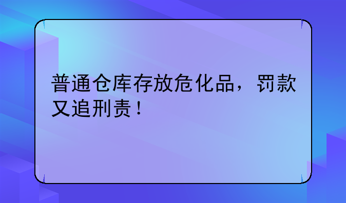 普通仓库存放危化品，罚款又追刑责！
