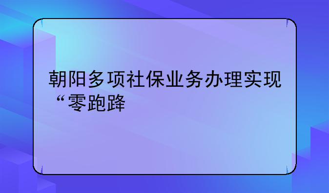 朝阳多项社保业务办理实现“零跑路”