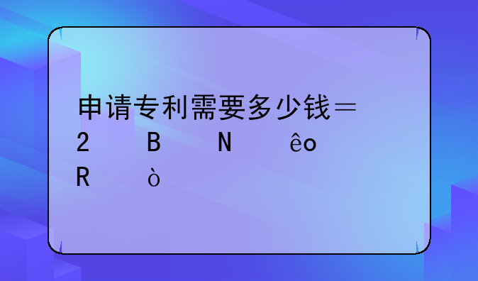 申请专利需要多少钱？包含哪些费用？