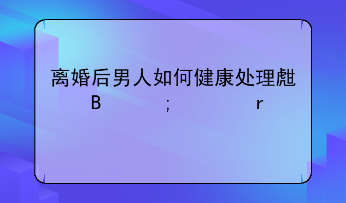 离婚后男人如何健康处理生理与性需求