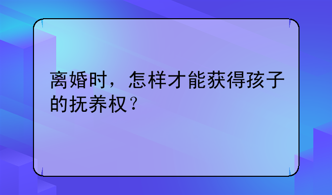 离婚时，怎样才能获得孩子的抚养权？