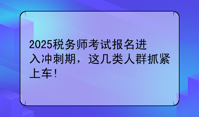2025税务师考试报名进入冲刺期，这几类人群抓紧上车!