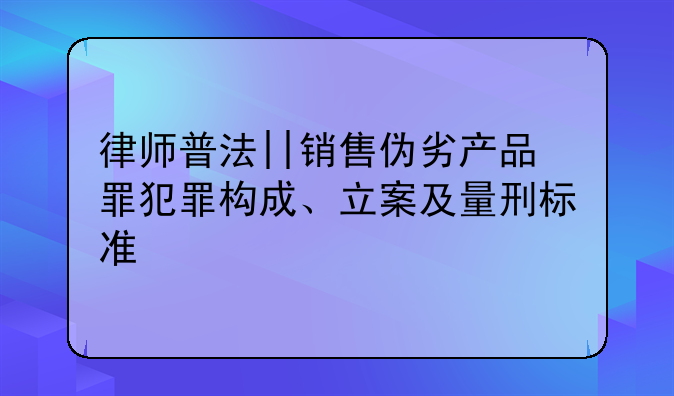 律师普法||销售伪劣产品罪犯罪构成、立案及量刑标准