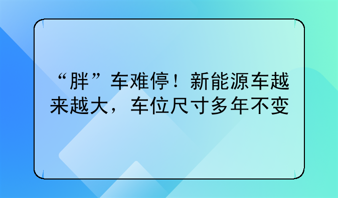 “胖”车难停！新能源车越来越大，车位尺寸多年不变