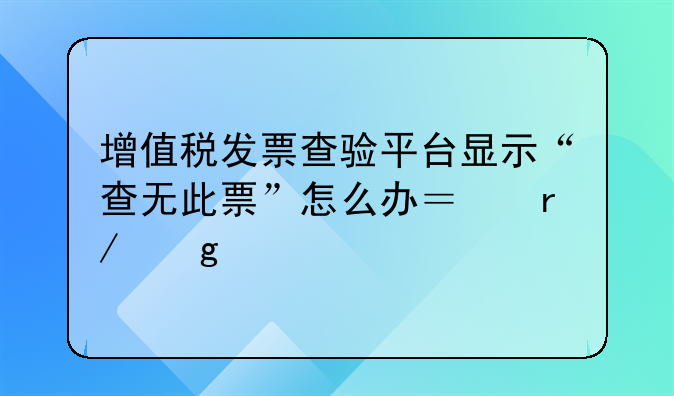 增值税发票查验平台显示“查无此票”怎么办？看这里