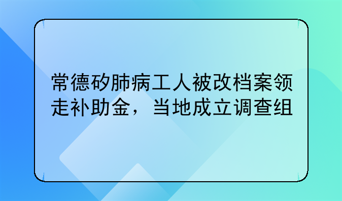 常德矽肺病工人被改档案领走补助金，当地成立调查组