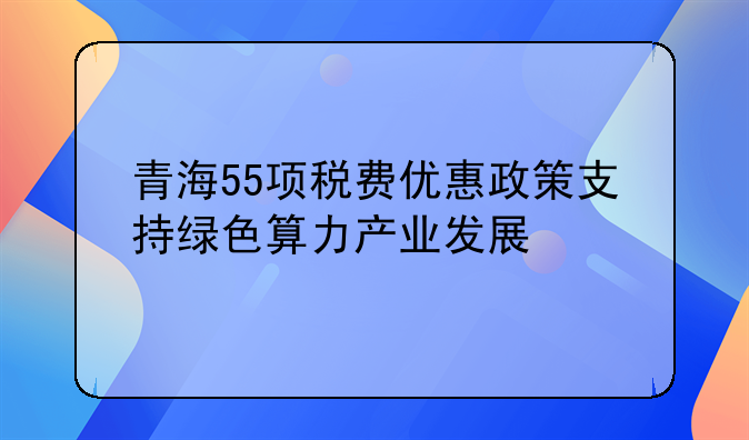 青海55项税费优惠政策支持绿色算力产业发展