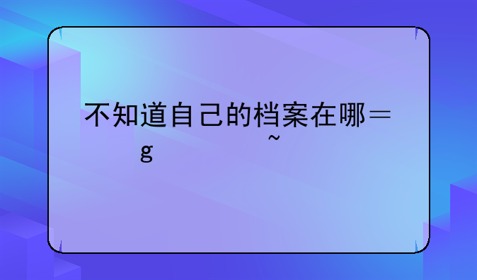 不知道自己的档案在哪？这篇查找指南请留存