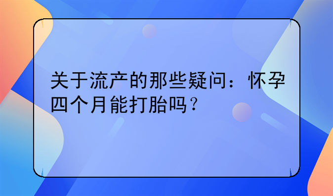 关于流产的那些疑问：怀孕四个月能打胎吗？