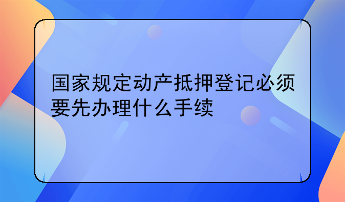 国家规定动产抵押登记必须要先办理什么手续