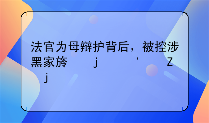 法官为母辩护背后，被控涉黑家族的三代喧嚣