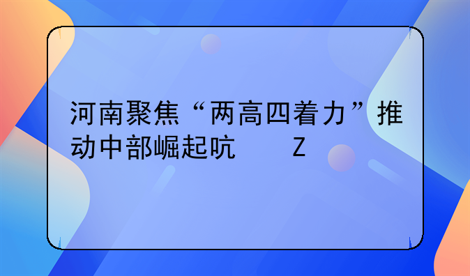 河南聚焦“两高四着力”推动中部崛起启新篇