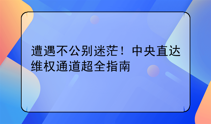 遭遇不公别迷茫！中央直达维权通道超全指南