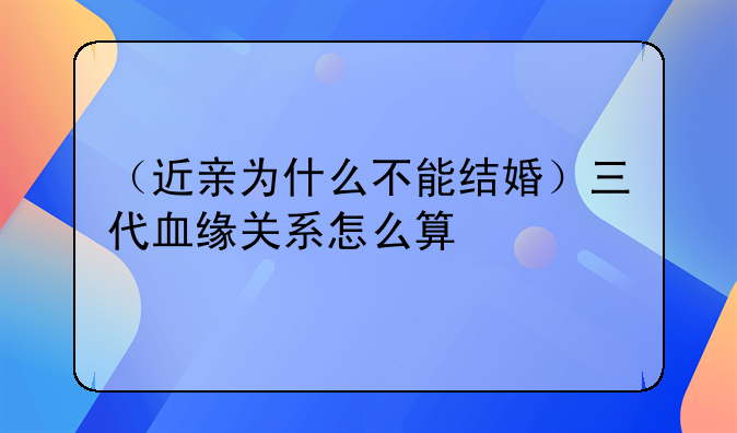（近亲为什么不能结婚）三代血缘关系怎么算
