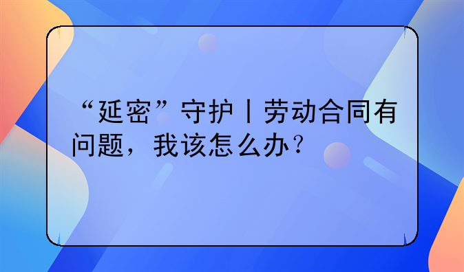 “延密”守护丨劳动合同有问题，我该怎么办？