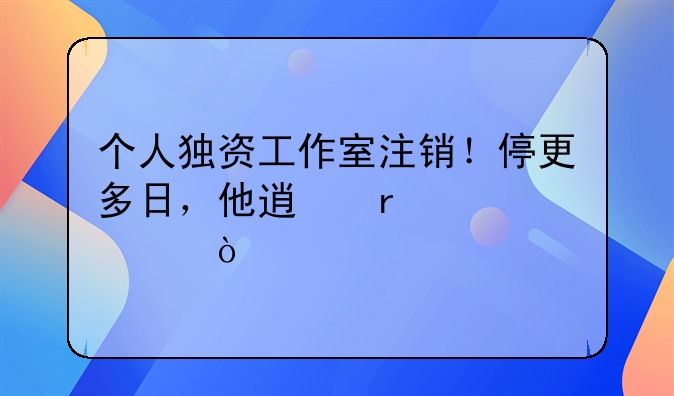 个人独资工作室注销！停更多日，他透露内情！