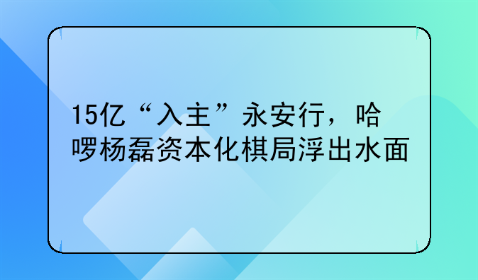 15亿“入主”永安行，哈啰杨磊资本化棋局浮出水面